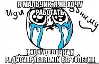 Я мальчик, я не хочу работать Я хочу девочку и радиоуправляемій вертолетик