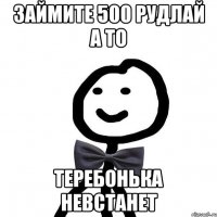 займите 500 рудлай а то теребонька невстанет