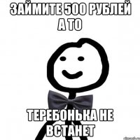 займите 500 рублей а то теребонька не встанет