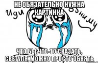 не обязательно нужна картинка что бы что-то сказать, Светуля, можно просто обнять