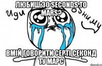 любиш 30 seconds to mars? вмій говорити серті секонд ту марс