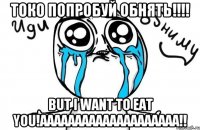 Токо попробуй обнять!!!! but I want to eat you!аааааааааааааааааааа!!