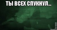 ты всех спукнул... 