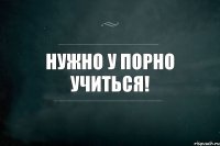 НУЖНО У ПОРНО УЧИТЬСЯ!