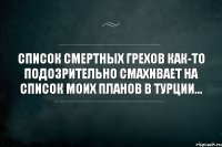 СПИСОК СМЕРТНЫХ ГРЕХОВ КАК-ТО ПОДОЗРИТЕЛЬНО СМАХИВАЕТ НА СПИСОК МОИХ ПЛАНОВ В ТУРЦИИ...