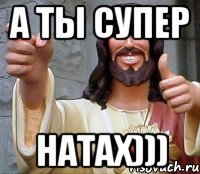 а ты супер НАТАХ)))