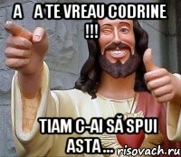 așa te vreau Codrine !!! știam c-ai să spui asta ...