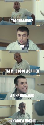 ты лобанов? да ты мне 1000 должен а я не лобанов нихуясе,а похож