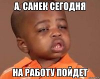 А, Санек сегодня На работу пойдет