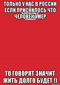 только у нас в России если приснилось что человек умер то говорят значит жить долго будет !)