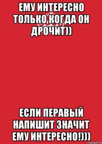 Ему интересно только когда он дрочит)) Если перавый напишит значит ему интересно!)))