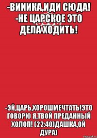 -Вииика,иди сюда! -Не Царское это дела ходить! -Эй,Царь,хорошмечтать!Это говорю я,твой преданный Холоп! (22:40)Дашка,ой дура)