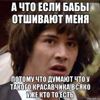 а что если бабы отшивают меня потому что думают что у такого красавчика всяко уже кто то есть