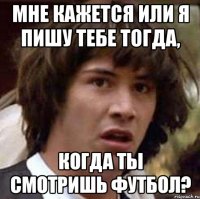 Мне кажется или я пишу тебе тогда, когда ты смотришь футбол?