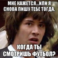 Мне кажется...или я снова пишу тебе тогда, когда ты смотришь футбол?