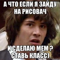 А ЧТО ЕСЛИ Я ЗАЙДУ НА РИСОВАЧ И СДЕЛАЮ МЕМ ? ставь класс)