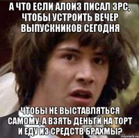 А что если Алоиз писал ЗРС, чтобы устроить вечер выпускников сегодня Чтобы не выставляться самому, а взять деньги на торт и еду из средств Брахмы?