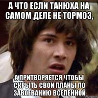 А что если Танюха на самом деле не тормоз, а притворяется чтобы скрыть свои планы по завоеванию вселенной