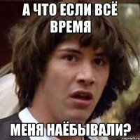 А ЧТО ЕСЛИ ВСЁ ВРЕМЯ МЕНЯ НАЁБЫВАЛИ?