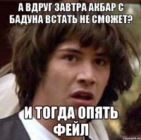 А вдруг завтра акбар с бадуна встать не сможет? И тогда опять фейл