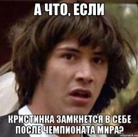 а что, если кристинка замкнется в себе после чемпионата мира?