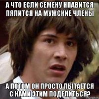 А что если Семену нпавится пялится на мужские члены А потом он просто пытается с нами этим поделиться?