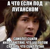 А ЧТО ЕСЛИ ПОД ЛУГАНСКОМ САМОЛЕТ СБИЛИ ИНОПЛАНЕТЯНЕ, ЧТО БЫ ПОТОМ СКАЗАТЬ ЧТО СБИЛ ПУТИН