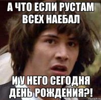 а что если Рустам всех наебал и у него сегодня день рождения?!