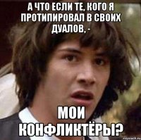 А ЧТО ЕСЛИ ТЕ, КОГО Я ПРОТИПИРОВАЛ В СВОИХ ДУАЛОВ, - МОИ КОНФЛИКТЁРЫ?