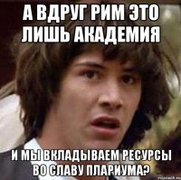 А вдруг РИМ это лишь академия И мы вкладываем ресурсы во славу ПЛАРИУМА?