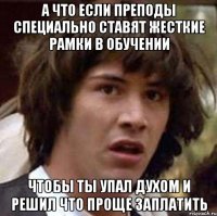 а что если преподы специально ставят жесткие рамки в обучении чтобы ты упал духом и решил что проще заплатить