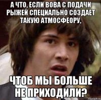 А ЧТО, ЕСЛИ ВОВА С ПОДАЧИ РЫЖЕЙ СПЕЦИАЛЬНО СОЗДАЕТ ТАКУЮ АТМОСФЕОРУ, ЧТОБ МЫ БОЛЬШЕ НЕ ПРИХОДИЛИ?