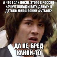 А что если после этого в России начнут вкладывать деньги в детско-юношеский футбол? Да не, бред какой-то