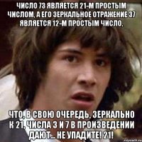 Число 73 является 21-м простым числом, а его зеркальное отражение 37 является 12-м простым число, что, в свою очередь, зеркально к 21, числа 3 и 7 в произведении дают... не упадите! 21!