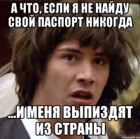 а что, если я не найду свой паспорт никогда ...и меня выпиздят из страны