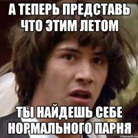 А ТЕПЕРЬ ПРЕДСТАВЬ ЧТО ЭТИМ ЛЕТОМ ТЫ НАЙДЕШЬ СЕБЕ НОРМАЛЬНОГО ПАРНЯ