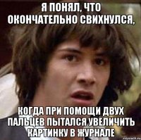 Я понял, что окончательно свихнулся, когда при помощи двух пальцев пытался увеличить картинку в журнале