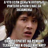 А что если деньги которые учителя брали у нас за экзамены Они потратят на ремонт техникума и общежитий!?