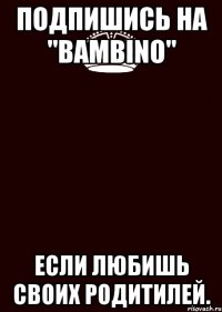 Подпишись на "Bambino" Если любишь своих родитилей.