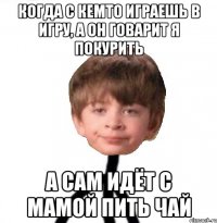 Когда с кемто играешь в игру, а он говарит я покурить А сам идёт с мамой пить чай