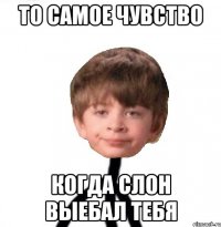 То самое чувство Когда слон выебал тебя