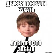 друзья позвали бухать а ты про это забыл