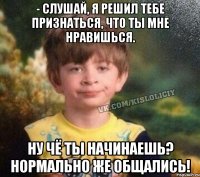 - Слушай, я решил тебе признаться, что ты мне нравишься. Ну чё ты начинаешь? Нормально же общались!