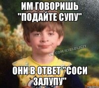 им говоришь "подайте супу" они в ответ "соси залупу"