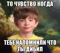 То чувство когда Тебе напомнили что ты дибил