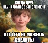 Когда друг научилсяновый элемент а ты его не можешь сделать)