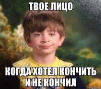 Твое лицо Когда хотел кончить и не кончил