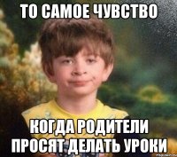 То самое чувство Когда родители просят делать уроки