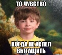 То чувство когда не успел вытащить