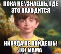 Пока не узнаешь, где это находится Никуда не пойдешь! (С) мама